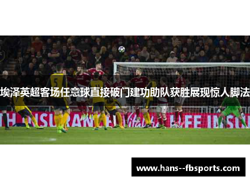 埃泽英超客场任意球直接破门建功助队获胜展现惊人脚法 埃泽英超客场任意球直接破门建功助队获胜展现惊人脚法